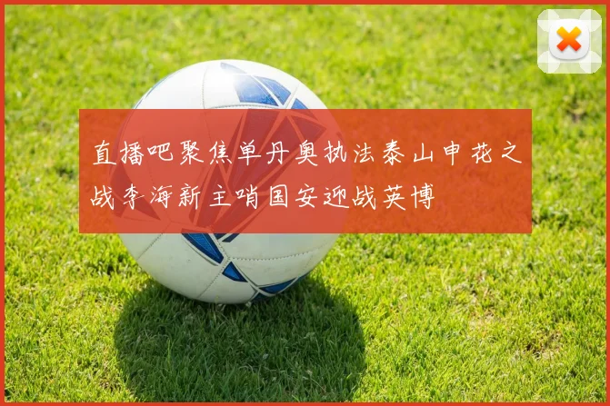 直播吧聚焦单丹奥执法泰山申花之战李海新主哨国安迎战英博