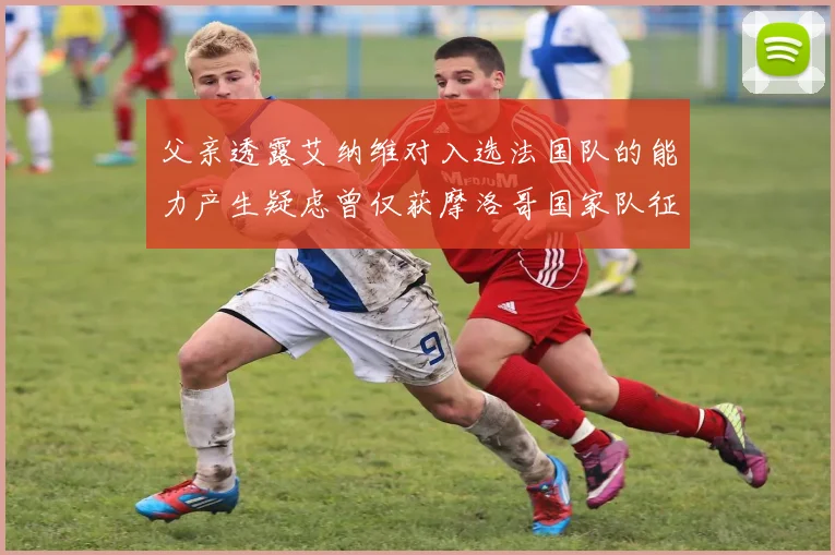 父亲透露艾纳维对入选法国队的能力产生疑虑曾仅获摩洛哥国家队征召