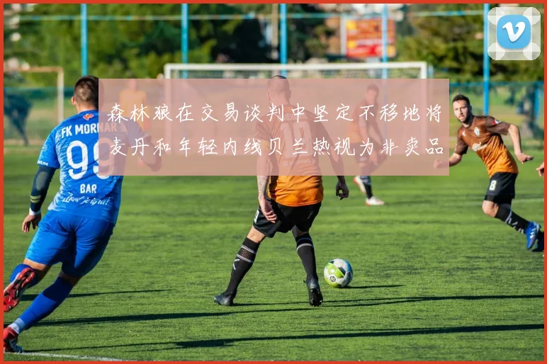 森林狼在交易谈判中坚定不移地将麦丹和年轻内线贝兰热视为非卖品