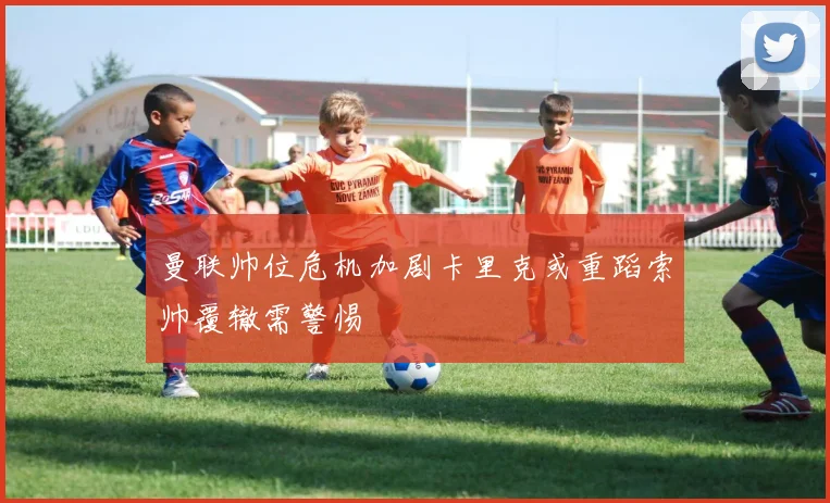 曼联帅位危机加剧卡里克或重蹈索帅覆辙需警惕