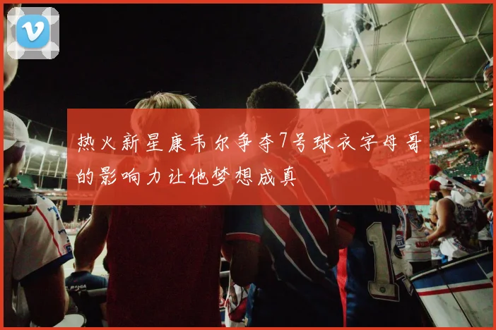 热火新星康韦尔争夺7号球衣字母哥的影响力让他梦想成真