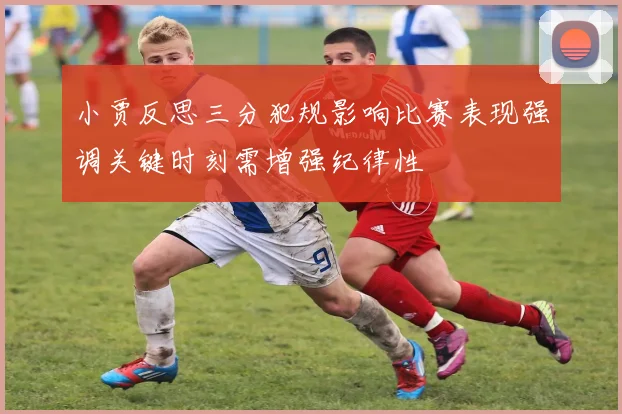 小贾反思三分犯规影响比赛表现强调关键时刻需增强纪律性