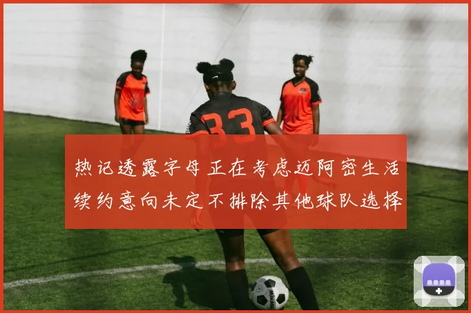 热记透露字母正在考虑迈阿密生活续约意向未定不排除其他球队选择