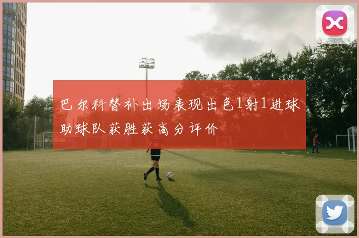 巴尔科替补出场表现出色1射1进球助球队获胜获高分评价