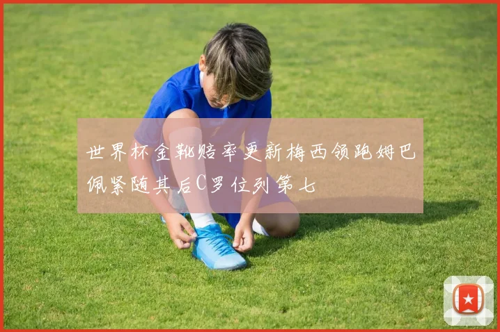 世界杯金靴赔率更新梅西领跑姆巴佩紧随其后C罗位列第七