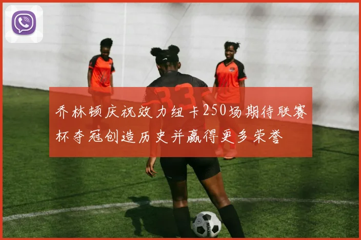 乔林顿庆祝效力纽卡250场期待联赛杯夺冠创造历史并赢得更多荣誉