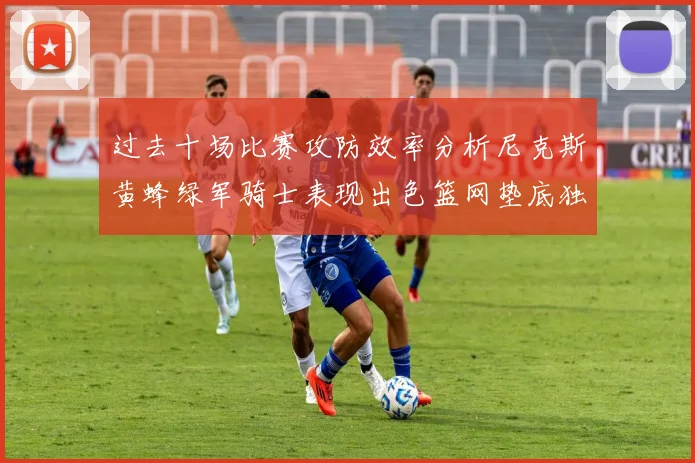 过去十场比赛攻防效率分析尼克斯黄蜂绿军骑士表现出色篮网垫底独占鳌头