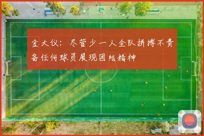 金大仪：尽管少一人全队拼搏不责备任何球员展现团结精神