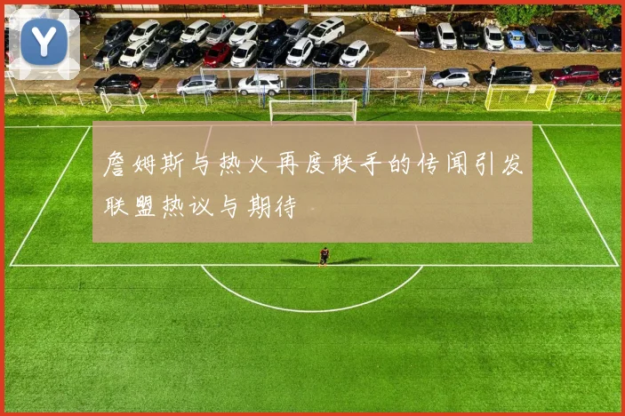 詹姆斯与热火再度联手的传闻引发联盟热议与期待
