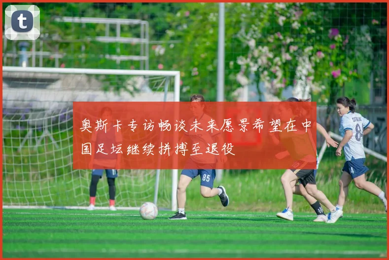 奥斯卡专访畅谈未来愿景希望在中国足坛继续拼搏至退役