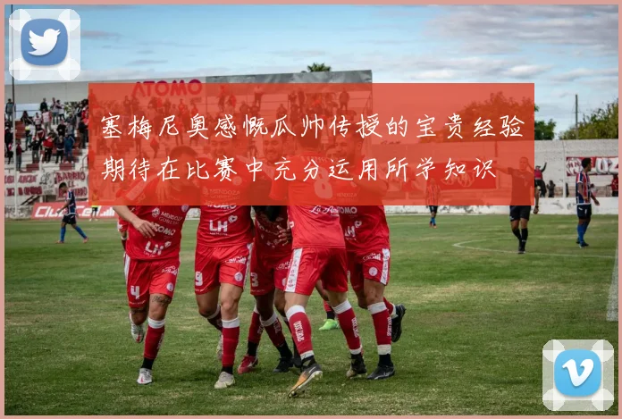 塞梅尼奥感慨瓜帅传授的宝贵经验期待在比赛中充分运用所学知识