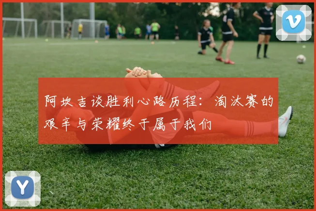 阿坎吉谈胜利心路历程：淘汰赛的艰辛与荣耀终于属于我们