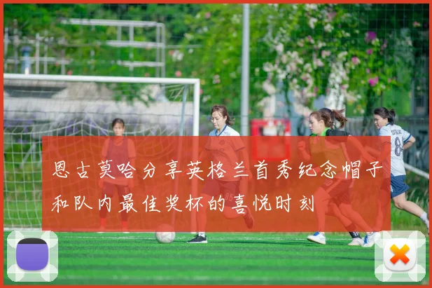 恩古莫哈分享英格兰首秀纪念帽子和队内最佳奖杯的喜悦时刻