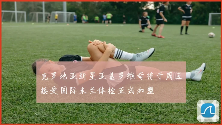 克罗地亚新星亚基罗维奇将于周五接受国际米兰体检正式加盟