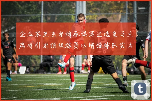 企业家里克尔梅承诺若当选皇马主席将引进顶级球员以增强球队实力