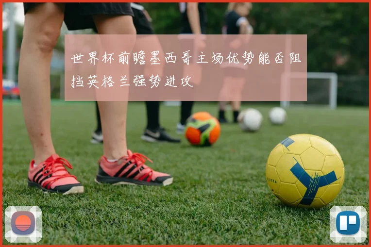 世界杯前瞻墨西哥主场优势能否阻挡英格兰强势进攻
