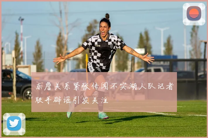东詹关系紧张传闻不实湖人队记者联手辟谣引发关注