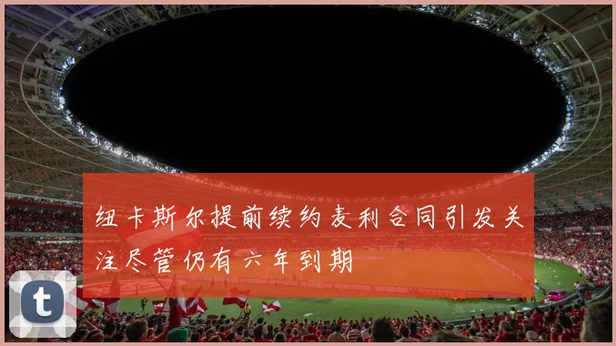 纽卡斯尔提前续约麦利合同引发关注尽管仍有六年到期