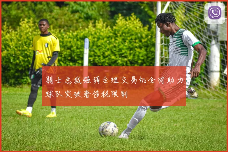 骑士总裁强调合理交易机会将助力球队突破奢侈税限制