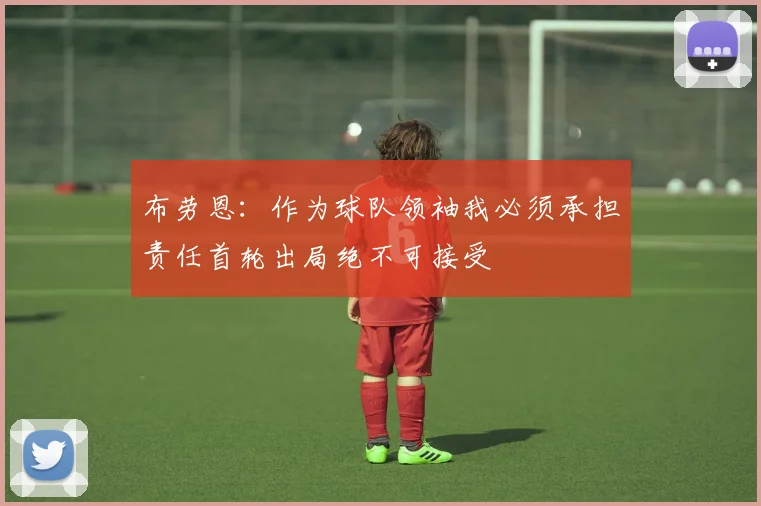 布劳恩：作为球队领袖我必须承担责任首轮出局绝不可接受