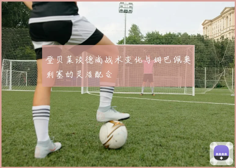 登贝莱谈德尚战术变化与姆巴佩奥利塞的灵活配合