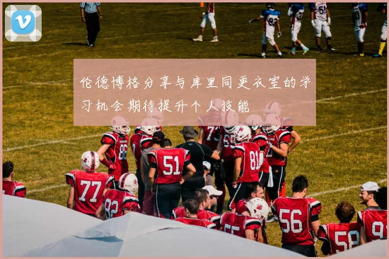 伦德博格分享与库里同更衣室的学习机会期待提升个人技能